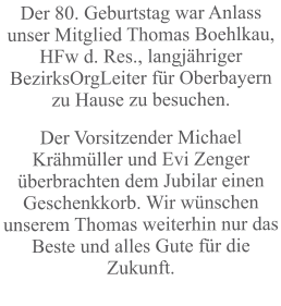Der 80. Geburtstag war Anlass unser Mitglied Thomas Boehlkau, HFw d. Res., langjähriger BezirksOrgLeiter für Oberbayern zu Hause zu besuchen. Der Vorsitzender Michael Krähmüller und Evi Zenger überbrachten dem Jubilar einen Geschenkkorb. Wir wünschen unserem Thomas weiterhin nur das Beste und alles Gute für die Zukunft.